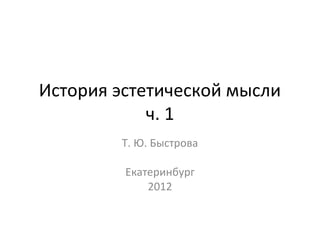 История эстетической мысли
            ч. 1
        Т. Ю. Быстрова

         Екатеринбург
             2012
 