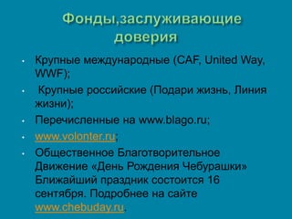 •   Крупные международные (CAF, United Way,
    WWF);
•    Крупные российские (Подари жизнь, Линия
    жизни);
•   Перечисленные на www.blago.ru;
•   www.volonter.ru;
•   Общественное Благотворительное
    Движение «День Рождения Чебурашки»
    Ближайший праздник состоится 16
    сентября. Подробнее на сайте
    www.chebuday.ru.
 