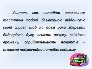 Учитель   має   володіти    величезним
талантом любові, безмежною відданістю
своїй справі, щоб на довгі роки зберегти
бадьорість духу, ясність розуму, свіжість
вражень,   сприйнятливість      почуттів   –
ці якості надзвичайно потрібні педагогу.
 