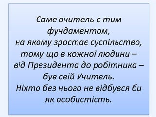 Саме вчитель є тим
        фундаментом,
на якому зростає суспільство,
  тому що в кожної людини –
від Президента до робітника –
       був свій Учитель.
Ніхто без нього не відбувся би
        як особистість.
 