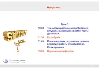 Программа




                      День 3.
10.00   Технология разрешения проблемных
        ситуаций, выходящих за рамки Карты
        должности.
11.30   Кофе-брейк.
11.45   План внедрения результатов тренинга
        в практику работы руководителей.
        Итоги тренинга.
13.00   Вручение сертификатов.
 