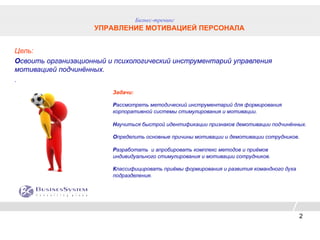 Бизнес-тренинг
                    УПРАВЛЕНИЕ МОТИВАЦИЕЙ ПЕРСОНАЛА


Цель:
Освоить организационный и психологический инструментарий управления
мотивацией подчинённых.
.
                         Задачи:

                         Рассмотреть методический инструментарий для формирования
                         корпоративной системы стимулирования и мотивации.

                         Научиться быстрой идентификации признаков демотивации подчинённых.

                         Определить основные причины мотивации и демотивации сотрудников.

                         Разработать и апробировать комплекс методов и приёмов
                         индивидуального стимулирования и мотивации сотрудников.

                         Классифицировать приёмы формирования и развития командного духа
                         подразделения.




                                                                                           2
 