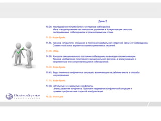 День 2

10.00. Исследование потребностей и интересов собеседника.
       Мета – моделирование как технология уточнения и конкретизации смыслов,
       вкладываемых собеседником в произносимые им слова.

11.30. Кофе-брейк.

11.45. Техника «открытого» слушания и получения вербальной «обратной связи» от собеседника.
       Совместный поиск вариантов взаимоприемлемых решений.

13.00. Обед.

14.00. Контроль эмоционального состояния собеседника на выходе из коммуникации.
       Техника «добавления позитивного эмоционального ресурса» в коммуникацию с
       напряженным или сопротивляющимся собеседником.

15.30. Кофе-брейк.

15.45. Виды типичных конфликтных ситуаций, возникающих на рабочем месте и способы
       их разряжения.

17.15. Кофе-брейк.

17.30. «Открытые» и «закрытые» конфликты.
       Этапы развития конфликта. Признаки назревания конфликтной ситуации и
       приемы профилактики открытой конфронтации.

18.30. Итоги дня.
 