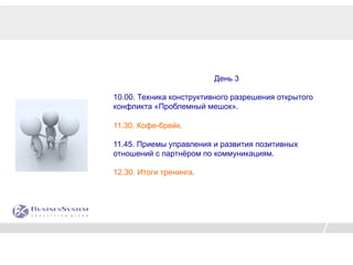 День 3

10.00. Техника конструктивного разрешения открытого
конфликта «Проблемный мешок».

11.30. Кофе-брейк.

11.45. Приемы управления и развития позитивных
отношений с партнёром по коммуникациям.

12.30. Итоги тренинга.
 