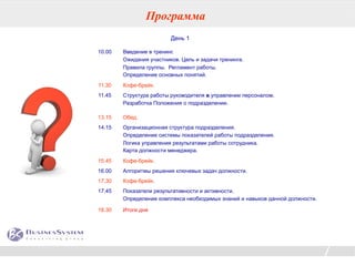 Программа
                         День 1

10.00   Введение в тренинг.
        Ожидания участников. Цель и задачи тренинга.
        Правила группы. Регламент работы.
        Определение основных понятий.
11.30   Кофе-брейк.
11.45   Структура работы руководителя в управлении персоналом.
        Разработка Положения о подразделении.

13.15   Обед.
14.15   Организационная структура подразделения.
        Определение системы показателей работы подразделения.
        Логика управления результатами работы сотрудника.
        Карта должности менеджера.
15.45   Кофе-брейк.
16.00   Алгоритмы решения ключевых задач должности.
17.30   Кофе-брейк.
17.45   Показатели результативности и активности.
        Определение комплекса необходимых знаний и навыков данной должности.

18.30   Итоги дня




                                                                               31
 