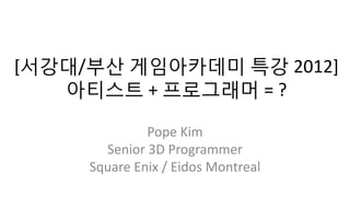 [서강대/부산 게임아카데미 특강 2012]
   아티스트 + 프로그래머 = ?

              Pope Kim
       Senior 3D Programmer
     Square Enix / Eidos Montreal
 