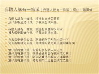    我聽人講有一條溪，溪邊有真濟茉莉花，
   魚仔泅啊道鳥仔飛，予我真想欲來揣。
    
   我聽人講有一條溪，溪邊有真傻的少年家，
   搰力做啊閣好作伙，予我真想欲來揣。
    
   免去揣啊咧免去揣，路邊的阿伯叫阮小等一下，
   免去揣啊咧免去揣，你欲揣的著是咱美麗的湳仔溪！
    
   湳仔溪呀湳仔溪！親愛的朋友請入來這坐！
   湳仔溪呀湳仔溪！爸爸媽媽牽囡仔嘛來散步咧！
   湳仔溪呀湳仔溪！阿公阿嬤透早嘛來這運動咧！
   湳仔溪呀湳仔溪！咱兜的門口這呢美欲佗位揣！
 