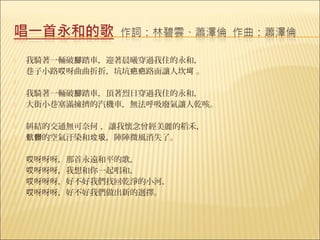    我騎著一輛破腳踏車，迎著晨曦穿過我住的永和，
   巷子小路哎呀曲曲折折，坑坑疤疤路面讓人坎坷 。
    
   我騎著一輛破腳踏車，頂著烈日穿過我住的永和，
   大街小巷塞滿擁擠的汽機車，無法呼吸廢氣讓人乾咳。
    
   糾結的交通無可奈何 ，讓我懷念曾經美麗的稻禾，
   骯髒的空氣汙染和垃圾，陣陣微風消失了。
    
   哎呀呀呀，那首永遠和平的歌，
   哎呀呀呀，我想和你一起唱和，
   哎呀呀呀，好不好我們找回乾淨的小河，
   哎呀呀呀，好不好我們做出新的選擇。
    
 