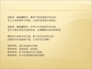    我騎著一輛破腳踏車，踩著夕陽穿過我住的永和，
   老人小孩快樂牽手唱歌，公園草地畫滿幸福顏色。
    
   我騎著一輛破腳踏車，伴著月光穿過我住的永和，
   老兵豆漿店的燈光透著柔和，炭烤蔥餅有親切的吆喝。
    
   體貼的人情味善良美德，樹上的鳥兒怡然自得，
   清澈的河水飛過和平鴿，天真笑容是誰呢？
    
   哎呀呀呀，那首永遠和平的歌，
   哎呀呀呀，我想和你一起唱和，
   哎呀呀呀，好不好我們去買豆漿喝，
   哎呀呀呀，好不好我們做出新的選擇。
 