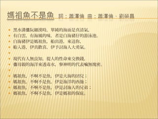    黑水溝值阮細漢時，單純的海面是真清氣，
   有白雲，有海風的味，者是白海豬仔的游泳池。
   白海豬伊是媽祖魚，船出港，來送你，
   船入港，伊真歡喜，伊予討海人大勇氣。
    
   現代有人無良知，提人的性命來交換錢，
   值母親的海洋來透毒水，參神明的代表嘛無塊密。
    
   媽祖魚，不啊不是魚，伊是大海的囝兒；
   媽祖魚，不啊不是魚，伊是海洋的西施；
   媽祖魚，不啊不是魚，伊是討海人的兄弟；
   媽祖魚，不啊不是魚，伊是媽祖的保庇。
 