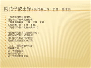    一隻胡蠅飛咧飛咧飛咧，
   兩隻水蛙仔踞咧踞咧踞咧，
   三聲連炮我咧碰一下碰一下碰一下喲，
   五隻猴囡仔驚一下驚一下喲。
   （阿花仔今仔日欲啊來出嫁！）
    
   阿花仔阿花仔實在是無簡單呢！
   阿花仔阿花仔目屎毋通彈！
   阿花仔阿花仔請你免留戀，
   阮會歡歡喜喜逐工真美滿。
    
   （口白）新娘新娘水彤彤
   我咧褲底破一空
   破一空啊嫁好翁
   破兩空啊免做工
   破三空咦會使碰米芳
 