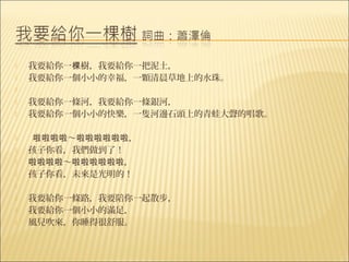    我要給你一棵樹，我要給你一把泥土，
   我要給你一個小小的幸福，一顆清晨草地上的水珠。
    
   我要給你一條河，我要給你一條銀河，
   我要給你一個小小的快樂，一隻河邊石頭上的青蛙大聲的唱歌。

     啦啦啦啦～啦啦啦啦啦啦，
   孩子你看，我們做到了！
   啦啦啦啦～啦啦啦啦啦啦，
   孩子你看，未來是光明的！
    
   我要給你一條路，我要陪你一起散步，
   我要給你一個小小的滿足，
   風兒吹來，你睡得很舒服。
 