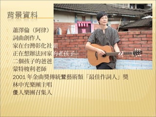    蕭澤倫（阿律）
   詞曲創作人
   家在台灣彰化社頭
   正在想辦法回家的老孩子
   二個孩子的爸爸
   蒙特梭利老師
   2001 年金曲獎傳統暨藝術類「最佳作詞人」獎
   林中光樂團主唱
   傻人樂團召集人
 