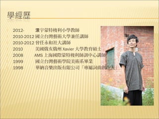    2012-     澴宇蒙特梭利小學教師
   2010-2012 國立台灣藝術大學兼任講師
   2010-2012 曾任永和社大講師
   2010      美國俄亥俄州 Xavier 大學教育碩士
   2008     AMS 上海國際蒙特梭利師訓中心講師
   1999      國立台灣藝術學院美術系畢業
   1998      華納音樂出版有限公司「專屬詞曲創作人」
 