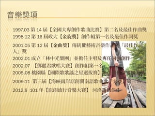    1997.03 第 14 屆【全國大專創作歌曲比賽】第二名及最佳作曲獎
   1998.12 第 16 屆政大【金旋獎】創作組第一名及最佳作詞獎
   2001.05 第 12 屆【金曲獎】傳統暨藝術音樂作品類「最佳作詞
    人」獎
   2002.01 成立「林中光樂團」並擔任主唱及專任詞曲創作
   2002.07 【鄧麗君歌唱大賽】創作組第一名
   2005.08 桃園縣【國際歌歌謠之星選拔賽】最佳創作評審團大獎
   2009.11 第三屆【海峽兩岸原創閩南語歌曲歌手大賽】第三名 
   2012.8 101 年【原創流行音樂大賽】 河洛語組佳作
 