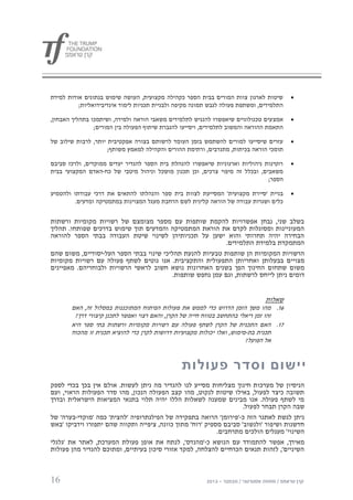 ‫שיטות לארגון צוות המורים בבית הספר כקהילה מקצועית, העושה שימוש בנתונים אודות למידת‬       ‫‪‬‬
          ‫התלמידים, ומשתפת פעולה לגבש תמונה מקיפה ולבניית תכניות לימוד אינדיבידואליות;‬

‫אמצ עים טכנולוגיים שיאפשרו להנגיש לתלמידים משאבי הוראה ולמידה, ושיתמכו בתהליך האבחון,‬    ‫‪‬‬
                ‫התאמת ההוראה והמשוב לתלמידים, ויסייעו להגברת שיתוף הפעולה בין המורים;‬

‫עזרים שיסייעו למורים להשתמש בזמן העומד לרשותם בצורה אפקטיבית יותר, לרבות שילוב של‬        ‫‪‬‬
                     ‫תומכי הוראה בכיתות, מתנדבים, ורתימת ההורים והקהילה למאמץ משותף;‬

‫רוטינות ניהוליות וארגוניות שיאפשרו להנהלת בית הספר להגדיר יעדים ממוקדים, ולרכז סביבם‬     ‫‪‬‬
‫משאבים, ובכלל זה מיפוי צרכים, וכן תכנון מושכל וניהול מיטבי של כח-האדם המקצועי בבית‬
                                                                              ‫הספר;‬

‫בניית 'סיירת מקצועית' המסייעת לצוות בית ספר והנהלתו להתאים את דרכי עבודתו ולהטמיע‬        ‫‪‬‬
         ‫כלים ושגרות עבודה של הוראה קלינית לשם הרחבת מעגל המצוינות במתמטיקה ומדעים.‬


‫בשלב שני, נבחן אפשרויות להקמת שותפות עם מספר מצומצם של רשויות מקומיות ורשתות‬
‫המעוניינות ומסוגלות לקדם את הוראת המתמטיקה והמדעים תוך שימוש בדרכים שפותחו. תהליך‬
‫הבחירה יהיה תחרותי והוא ישען על תכניותיהן לשינוי שיטת העבודה בבתי הספר להוראה‬
                                                           ‫המתמקדת בלמידת התלמידים.‬
‫הרשויות המקומיות הן שותפות טבעיות להנעת תהליכי שינוי בבתי הספר העל-יסודיים, משום שהם‬
‫מצויים בבעלותן ואחריותן התפעולית והתקציבית. אנו נוטים לשתף פעולה עם רשויות מקומיות‬
‫משום שתחום החינוך הפך בשנים האחרונות נושא חשוב לראשי הרשויות ולבוחריהם. מאפיינים‬
                                          ‫דומים ניתן לייחס לרשתות, וגם עמן נחפש שותפות.‬


                                                                               ‫שאלות‬
       ‫00. מהו משך הזמן הדרוש כדי לממש את פעולות הפיתוח המתוכננות במסלול זה, האם‬
        ‫זהו זמן ריאלי בהתחשב בטווח חייה של הקרן, והאם רצוי ואפשר לתכנן קיצורי דרך?‬
       ‫70. האם התכנית של הקרן לשתף פעולה עם רשויות מקומיות ורשתות בתי ספר היא‬
       ‫תכנית בת-מימוש, ואלו יכולות מקצועיות דרושות לקרן כדי להוציא תכנית זו מהכוח‬
                                                                        ‫אל הפועל?‬


                                                ‫יישום וסדר פעולות‬
‫הניסיון של מערכות חינוך מצליחות מסייע לנו להגדיר מה ניתן לעשות. אולם אין בכך בכדי לספק‬
‫תשובה כיצד לפעול, באילו שיטות לנקוט, מהו קצב הפעולה הנכון, מהו סדר הפעולות הראוי, ועם‬
‫מי לשתף פעולה. אנו מבינים שמענה לשאלות הללו יהיה תלוי בתנאי המציאות הישראלית ובדרך‬
                                                                    ‫שבה הקרן תבחר לפעול.‬
‫ניתן לגשת לאתגר הזה כ-'פירומן' הרואה בתפקידה של הפילנתרופיה 'להצית' כמה 'מוקדי-בערה' של‬
‫חדשנות ושיפור 'ולנשוב' סביבם מספיק 'רוח' מתוך כוונה, ציפייה ותקווה שהם יתפזרו וידביקו 'באש‬
                                                            ‫השינוי' מעגלים הולכים מתרחבים.‬
‫מאידך, אפשר להתמודד עם הנושא כ-'מהנדס', לנתח את אופן פעולת המערכת, לאתר את 'גלגלי‬
‫השיניים', לזהות תנאים הכרחיים להצלחה, למקד אזורי סיכון בעיתיים, ומתוכם להגדיר מהן פעולות‬



‫61‬
 