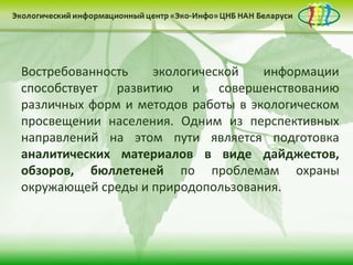 Востребованность   экологической    информации
способствует развитию и совершенствованию
различных форм и методов работы в экологическом
просвещении населения. Одним из перспективных
направлений на этом пути является подготовка
аналитических материалов в виде дайджестов,
обзоров, бюллетеней по проблемам охраны
окружающей среды и природопользования.
 