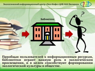 Библиотека




Приобщая пользователей к информационным ресурсам,
библиотеки играют важную роль в экологическом
просвещении, и в целом способствуют формированию
экологической культуры в обществе.
 