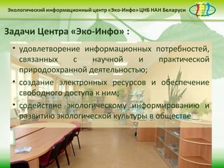 Задачи Центра «Эко-Инфо» :
 • удовлетворение информационных потребностей,
   связанных    с    научной    и     практической
   природоохранной деятельностью;
 • создание электронных ресурсов и обеспечение
   свободного доступа к ним;
 • содействие экологическому информированию и
   развитию экологической культуры в обществе
 