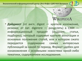 • Дайджест (от англ. digest — краткое изложение,
 резюме; от лат. digerere — разделять) в СМИ —
 информационный продукт (издание, статья,
 подборка), который содержит краткие аннотации и
 основные положения статей, или в котором сжато
 передается    содержание    самых    интересных
 публикаций за какой-то период. Формат удобен для
 ознакомления с основными новостями какой-либо
 тематики, содержанием исследования.
 