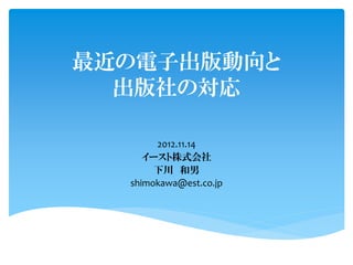 最近の電子出版動向と
  出版社の対応

       2012.11.14
     イースト株式会社
       下川 和男
  shimokawa@est.co.jp
 