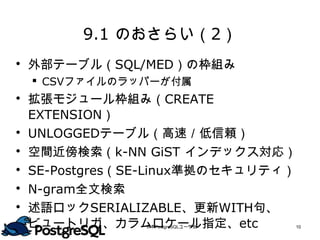 9.1 のおさらい（2）
 外部テーブル（SQL/MED）の枠組み
     CSVファイルのラッパーが付属
   拡張モジュール枠組み（CREATE EXTENSION）
   UNLOGGEDテーブル（高速／低信頼）
   空間近傍検索（k-NN GiST インデックス対応）
   SE-Postgres（SE-Linux準拠のセキュリティ）
   N-gram全文検索
   述語ロックSERIALIZABLE、更新WITH句、
    ビュートリガ、カラムロケール指定、etc
                日本PostgreSQLユーザ会   10
 