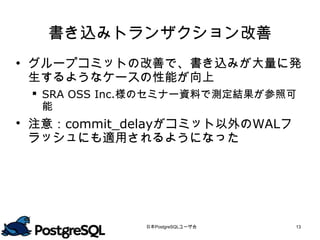 書き込みトランザクション改善
 グループコミットの改善で、書き込みが大量に発
  生するようなケースの性能が向上
  SRA OSS Inc.様のセミナー資料で測定結果が参照可
   能
 注意：commit_delayがコミット以外のWALフ
  ラッシュにも適用されるようになった




              日本PostgreSQLユーザ会   13
 