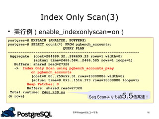 Index Only Scan(3)
 実行例（enable_indexonlyscan=on）
postgres=# EXPLAIN (ANALYZE, BUFFERS)
postgres-# SELECT count(*) FROM pgbench_accounts;
                          QUERY PLAN
--------------------------------------------------------------
 Aggregate (cost=284699.32..284699.33 rows=1 width=0)
            (actual time=2466.584..2466.585 rows=1 loops=1)
   Buffers: shared read=27328
   -> Index Only Scan using pgbench_accounts_pkey
           on pgbench_accounts
           (cost=0.00..259699.31 rows=10000006 width=0)
           (actual time=0.093..1516.373 rows=10000000 loops=1)
         Heap Fetches: 0
         Buffers: shared read=27328
 Total runtime: 2466.709 ms
(6 rows)                              Seq Scanよりも約 5.5      倍高速！


                             日本PostgreSQLユーザ会                  16
 