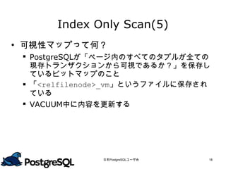 Index Only Scan(5)
 可視性マップって何？
  PostgreSQLが「ページ内のすべてのタプルが全ての
   現存トランザクションから可視であるか？」を保存し
   ているビットマップのこと
  「<relfilenode>_vm」というファイルに保存されて
   いる
  VACUUM中に内容を更新する




              日本PostgreSQLユーザ会   18
 