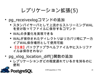 レプリケーション拡張(5)
 pg_receivexlogコマンドの追加
   スタンバイサーバとして上流からストリーミングWAL
    を受け取ってファイルに保存するコマンド
   WALの多重化を実現できる
   WALが保存されたディレクトリはリカバリ時にアーカ
    イブWAL保存場所として使用可能
   【注意】バックアップラベルファイルやヒストリファ
    イルは保存されない
 pg_xlog_location_diff()関数の追加
   レプリケーションがどの程度遅れているかを知るのに
    便利

                 日本PostgreSQLユーザ会   25
 