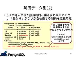 範囲データ型(2)
 8.4で導入された排他制約と組み合わせることで
  、「重なり」がないかを検査する制約を定義可能
postgres=# d reservation
      Table "public.reservation"                   同じ部屋番号で
    Column    |   Type    | Modifiers              時間帯が重なる
-------------+-----------+-----------           予約は不可という制約
 id           | integer   | not null
 room_id      | integer   | not null
 during       | tstzrange | not null                  ＊Note＊
 reserver_id | integer    |                     GiSTでint型を使うには
 memo         | text      |                        contrib/btree_gist
Indexes:                                                 が必要
     "reservation_pkey" PRIMARY KEY, btree (id)
     "reservation_during_excl"
     EXCLUDE USING gist (room_id WITH =, during WITH &&)



                               日本PostgreSQLユーザ会                    27
 