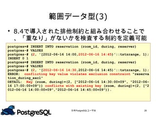 範囲データ型(3)
 8.4で導入された排他制約と組み合わせることで
  、「重なり」がないかを検査する制約を定義可能
postgres=# INSERT INTO reservation (room_id, during, reserver)
postgres-# VALUES
postgres-# (2, '[2012-06-16 14:00,2012-06-16 14:45)'::tstzrange, 1);
INSERT 0 1
postgres=# INSERT INTO reservation (room_id, during, reserver)
postgres-# VALUES
postgres-# (2, '[2012-06-16 14:30,2012-06-16 14:45)'::tstzrange, 1);
ERROR: conflicting key value violates exclusion constraint "reserva
tion_during_excl"
DETAIL: Key (room, during)=(2, ["2012-06-16 14:30:00+09", "2012-06-
16 17:00:00+09")) conflicts with existing key (room, during)=(2, ["2
012-06-16 14:00:00+09","2012-06-16 14:45:00+09")).




                              日本PostgreSQLユーザ会                   28
 