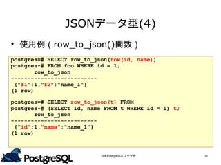 JSONデータ型(4)
 使用例（row_to_json()関数）
postgres=# SELECT row_to_json(row(id, name))
postgres-# FROM foo WHERE id = 1;
        row_to_json
--------------------------
 {"f1":1,"f2":"name_1"}
(1 row)
postgres=# SELECT row_to_json(t) FROM
postgres-# (SELECT id, name FROM t WHERE id = 1) t;
        row_to_json
--------------------------
 {"id":1,"name":"name_1"}
(1 row)


                           日本PostgreSQLユーザ会           32
 