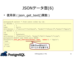 JSONデータ型(6)
 使用例（json_get_text()関数）

postgres=# select * from users order by id;
-[ RECORD 1 ]----------------------------------------------------------
id         | 1
name       | Saito
attributes | {"carrior":"softbank", "model":"iPhone-5","maker":"Apple"}
-[ RECORD 2 ]----------------------------------------------------------
id         | 2
name       | Takahashi
attributes | {"carrior":"au", "model":"A01","maker":"iida"}
postgres=# SELECT name FROM users WHERE
postgres-# json_get_text(attributes::text, 'maker') = 'Apple';
 name
-------
                              引数がtext型なので、
 Saito
(1 row)
                              キャストが必要です


                                  日本PostgreSQLユーザ会                    34
 