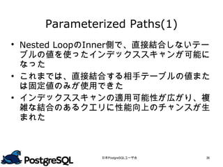 Parameterized Paths(1)
 Nested LoopのInner側で、直接結合しないテー
  ブルの値を使ったインデックススキャンが可能に
  なった
 これまでは、直接結合する相手テーブルの値また
  は固定値のみが使用できた
 インデックススキャンの適用可能性が広がり、複
  雑な結合のあるクエリに性能向上のチャンスが生
  まれた




              日本PostgreSQLユーザ会   36
 
