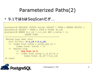 Parameterized Paths(2)
 9.1ではbはSeqScanだが…

postgres=# EXPLAIN (COSTS false) SELECT 1 FROM c WHERE EXISTS (
postgres(# SELECT * FROM a JOIN b USING (b_id)
postgres(# WHERE b.c_id = c.c_id) AND c.value = 1;
                QUERY PLAN
-------------------------------------------
 Nested Loop Semi Join
   Join Filter: (c.c_id = b.c_id)
   -> Index Scan using c_value_key on c
         Index Cond: (value = 1)
   -> Nested Loop
         -> Seq Scan on b
         -> Index Scan using a__b_id on a
               Index Cond: (b_id = b.b_id)
(8 rows)



                              日本PostgreSQLユーザ会                    37
 