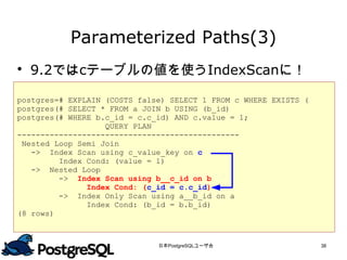 Parameterized Paths(3)
 9.2ではcテーブルの値を使うIndexScanに！

postgres=# EXPLAIN (COSTS false) SELECT 1 FROM c WHERE EXISTS (
postgres(# SELECT * FROM a JOIN b USING (b_id)
postgres(# WHERE b.c_id = c.c_id) AND c.value = 1;
                   QUERY PLAN
------------------------------------------------
 Nested Loop Semi Join
   -> Index Scan using c_value_key on c
         Index Cond: (value = 1)
   -> Nested Loop
         -> Index Scan using b__c_id on b
               Index Cond: (c_id = c.c_id)
         -> Index Only Scan using a__b_id on a
               Index Cond: (b_id = b.b_id)
(8 rows)



                              日本PostgreSQLユーザ会                    38
 