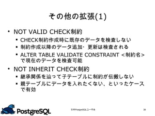 その他の拡張(1)
 NOT VALID CHECK制約
  CHECK制約作成時に既存のデータを検査しない
  制約作成以降のデータ追加・更新は検査される
  ALTER TABLE VALIDATE CONSTRAINT <制約名>
   で現在のデータを検査可能
 NOT INHERIT CHECK制約
  継承関係を辿って子テーブルに制約が伝搬しない
  親テーブルにデータを入れたくない、といったケース
   で有効



                 日本PostgreSQLユーザ会      39
 