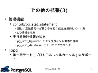 その他の拡張(3)
 管理機能
   contrib/pg_stat_statement
      類似（定数値だけが異なるなど）SQLを集約してくれる
      I/O情報も収集
   実行時統計情報の拡充
      pg_stat_bgwriter チェックポイント動作の情報
      pg_stat_database デッドロックカウンタ
 libpq
   単一行モード（プロトコルレベルカーソル）のサポー
    ト


                      日本PostgreSQLユーザ会   41
 