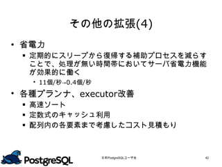 その他の拡張(4)
 省電力
  定期的にスリープから復帰する補助プロセスを減らす
   ことで、処理が無い時間帯においてサーバ省電力機能
   が効果的に働く
    11個/秒→0.4個/秒
 各種プランナ、executor改善
  高速ソート
  定数式のキャッシュ利用
  配列内の各要素まで考慮したコスト見積もり




                    日本PostgreSQLユーザ会   42
 