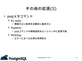 その他の拡張(5)
 psqlメタコマンド
  ¥x auto
    横幅の広い結果を自動的に縦表示に
  ¥setenv
    psqlコマンドの環境変数をセッション中に変更可能
  ¥timing
    エラーになった処理も時間表示




                日本PostgreSQLユーザ会   43
 