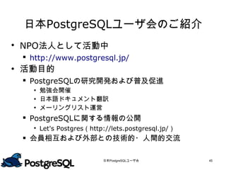 日本PostgreSQLユーザ会のご紹介
 NPO法人として活動中
  http://www.postgresql.jp/
 活動目的
  PostgreSQLの研究開発および普及促進
    勉強会開催
    日本語ドキュメント翻訳
    メーリングリスト運営
  PostgreSQLに関する情報の公開
    Let's Postgres（http://lets.postgresql.jp/）
  会員相互および外部との技術的・人間的交流


                        日本PostgreSQLユーザ会          45
 