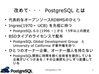 改めて・・・ PostgreSQL とは
 代表的なオープンソースRDBMSのひとつ
 Ingres(1970～ UCB) を先祖に持つ
  PostgreSQL 6.0 (1996 ～) から １5年以上の歴史
 BSDタイプのライセンスで配布
  PostgreSQL Global Development Group　と
   University of California が著作権を持つ
 ひとつのオーナー企業、オーナー個人を持たない
  PostgreSQL開発に時間を割く技術者を提供している
   企業がいくつかある／その企業群も少しずつ変遷して
   いる

                   日本PostgreSQLユーザ会        5
 