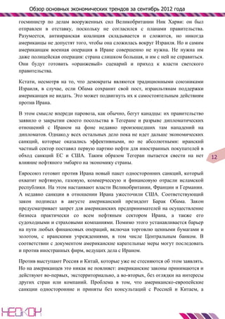 Обзор основных экономических трендов за сентябрь 2012 года

госминистр по делам вооруженных сил Великобритании Ник Харви: он был
отправлен в отставку, поскольку не согласился с планами правительства.
Разумеется, антииранская коалиция складывается и сложится, но никогда
американцы не допустят того, чтобы она сложилась вокруг Израиля. Но и самим
американцам военная операция в Иране совершенно не нужна. Не нужна им
даже полицейская операция: страна слишком большая, и им с ней не справиться.
Они будут готовить «оранжевый» сценарий и приход к власти светского
правительства.

Кстати, несмотря на то, что демократы являются традиционными союзниками
Израиля, в случае, если Обама сохранит свой пост, израильтянам поддержки
американцев не видать. Это может подвигнуть их к самостоятельным действиям
против Ирана.

В этом смысле впереди паровоза, как обычно, бегут канадцы: их правительство
заявило о закрытии своего посольства в Тегеране и разрыве дипломатических
отношений с Ираном на фоне недавно произошедших там нападений на
дипломатов. Однако,у всех остальных дело пока не идет дальше экономических
санкций, которые оказались эффективными, но не абсолютными: иранский
частный сектор поставил первую партию нефти для иностранных покупателей в
обход санкций ЕС и США. Таким образом Тегеран пытается свести на нет           12
влияние нефтяного эмбарго на экономику страны.

Евросоюз готовит против Ирана новый пакет односторонних санкций, который
охватит нефтяную, газовую, коммерческую и финансовую отрасли исламской
республики. На этом настаивают власти Великобритании, Франции и Германии.
А недавно санкции в отношении Ирана ужесточили США. Соответствующий
закон подписал в августе американский президент Барак Обама. Закон
предусматривает запрет для американских предпринимателей на осуществление
бизнеса практически со всем нефтяным сектором Ирана, а также его
судоходными и страховыми компаниями. Помимо этого устанавливается барьер
на пути любых финансовых операций, включая торговлю ценными бумагами и
золотом, с иранскими учреждениями, в том числе Центральным банком. В
соответствии с документом американские карательные меры могут последовать
и против иностранных фирм, ведущих дела с Ираном.

Против выступают Россия и Китай, которые уже не стесняются об этом заявлять.
Но на американцев это никак не повлияет: американские законы принимаются и
действуют во-первых, экстерриториально, а во-вторых, без оглядки на интересы
других стран или компаний. Проблема в том, что американско-европейские
санкции односторонние и приняты без консультаций с Россией и Китаем, а
 