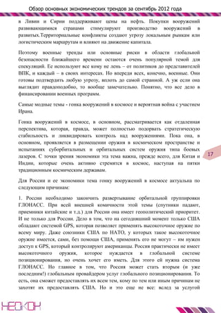 Обзор основных экономических трендов за сентябрь 2012 года

в Ливии и Сирии поддерживают цены на нефть. Покупки вооружений
развивающимися странами стимулируют производство вооружений в
развитых.Территориальные конфликты создают угрозу локальным рынкам или
логистическим маршрутам и влияют на движение капитала.

Поэтому военные тренды или основные риски в области глобальной
безопасности ближайшего времени остаются очень популярной темой для
спекуляций. Ее используют все кому не лень – от политиков до представителей
ВПК, и каждый – в своих интересах. Но впереди всех, конечно, военные. Они
готовы подтвердить любую угрозу, вплоть до самой странной. А уж если она
выглядит правдоподобно, то вообще замечательно. Понятно, что все дело в
финансировании военных программ.

Самые модные темы - гонка вооружений в космосе и вероятная война с участием
Ирана.

Гонка вооружений в космосе, в основном, рассматривается как отдаленная
перспектива, которая, правда, может полностью подорвать стратегическую
стабильность и ликвидировать контроль над вооружениями. Пока она, в
основном, проявляется в размещении оружия в космическом пространстве и
испытаниях суборбитальных и орбитальных систем оружия типа боевых
лазеров. С точки зрения экономики эта тема важна, прежде всего, для Китая и    17
Индии, которые очень активно стремятся в космос, наступая на пятки
традиционным космическим державам.

Для России и ее экономики тема гонку вооружений в космосе актуальна по
следующим причинам:

1. России необходимо закончить развертывание орбитальной группировки
ГЛОНАСС. При всей внешней комичности этой темы (спутники падают,
приемники китайские и т.д.) для России она имеет геополитический приоритет.
И не только для России. Дело в том, что на сегодняшний момент только США
обладают системой GPS, которая позволяет применять высокоточное оружие по
всему миру. Даже союзники США по НАТО, у которых такое высокоточное
оружие имеется, сами, без помощи США, применять его не могут – им нужен
доступ к GPS, который контролируют американцы. Россия практически не имеет
высокоточного оружия, которое нуждается в глобальной системе
позиционирования, но очень хочет его иметь. Для этого ей нужна система
ГЛОНАСС. Но главное в том, что Россия может стать вторым (и уже
последним!) глобальным провайдером услуг глобального позиционирования. То
есть, она сможет предоставлять их всем тем, кому по тем или иным причинам не
захотят их предоставлять США. Но и это еще не все: вслед за услугой
 