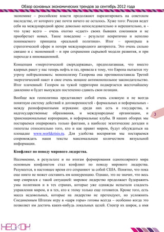 Обзор основных экономических трендов за сентябрь 2012 года

экономике – российские власти продолжают паразитировать на советском
наследстве, от которого уже почти ничего не осталось. Хуже того: Россия ведет
себя на международной арене довольно непоследовательно и нерешительно, и -
что хуже всего – очень охотно «сдает» своих бывших союзников и не
приобретает новых. Такое поведение – результат некритично и неполно
понимаемого принципа «реальной политики». Итог – проигрыш в
стратегической сфере и потеря международного авторитета. Это очень сильно
связано и с экономикой – и при сохранении сырьевой модели развития, и при
переходе к инновационной.

Концепция «энергетической сверхдержавы», предполагавшая, что вместо
ядерных ракет у нас теперь нефть и газ, привела к тому, что Европа пытается эту
угрозу нейтрализовать: монополизму Газпрома она противопоставила Третий
энергетический пакет и свое очень мощное антимонопольное законодательство.
Итог плачевный: Газпром на чужой территории подвергается жесточайшему
давлению и будет вынужден постепенно сдавать свои позиции.

Вообще вся геополитика представляет собой очень сложную и не всегда
понятную систему действий и договоренностей - формальных и неформальных -
между разноформатными игроками: среди них есть и государства, и
надгосударственные образования, и международные организации, и                    3
транснациональные корпорации, и неформальные клубы. В наших обзорах мы
постараемся оперировать только фактами, а наиболее экзотические догадки и
гипотезы относительно того, кто и как правит миром, будут обсуждаться на
площадке www.worldcrisis.ru. Для удобства восприятия мы постараемся
сопровождать наши тексты максимальным количеством визуальной
информации.

Конфликт по поводу мирового лидерства.

Несомненно, в результате и по итогам формирования однополярного мира
основным конфликтом стал конфликт по поводу мирового лидерства.
Разумеется, в настоящее время его сохраняют за собой США. Понятно, что пока
еще никто не может составить им конкуренцию. Однако, это не значит, что весь
мир смирился с такой ситуацией: мировое лидерство продолжает будоражить
умы политиков и в тех странах, которые уже однажды испытали сладость
управления миром, и в тех, кто к этому только еще готовится. Кроме того, есть
масса недовольных, которые на лидерство не претендуют, но усложнить
Соединенным Штатам игру в «царя горы» готовы всегда – особенно когда это
позволяет им достичь каких-нибудь локальных целей. Спектр их широк, а имя
 