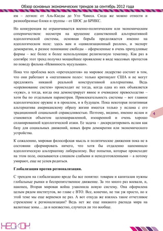 Обзор основных экономических трендов за сентябрь 2012 года

им – легион: от Аль-Каеды до Уго Чавеса. Сюда же можно отнести и
разнообразные блоки и группы – от ШОС до БРИКС.

Но конкуренция не ограничивается военно-политическим или экономическим
соперничеством: несмотря на крушение единственной альтернативной
идеологической системы, основная борьба продолжается именно на
идеологическом поле: здесь вам и «цивилизационный разлом», и экспорт
демократии, и разное понимание свободы – оформленные в очень причудливые
формы – все более и более использующие религиозную тематику. Как раз в
сентябре этот тренд получил мощнейшее проявление в виде массовых протестов
по поводу фильма «Невинность мусульман».

Пока что проблема всех «претендентов» на мировое лидерство состоит в том,
что они работают в «негативном поле»: только критикуют США и не могут
предложить никакой реальной конструктивной альтернативы. Ведь
«соревнование систем» происходит не тогда, когда одна из них объявляется
«хуже», а тогда, когда она демонстрирует явное и очевидное превосходство –
хотя бы по отдельным параметрам. Привлекательность системы – вот главное
идеологическое оружие и в прошлом, и в будущем. Пока некоторая позитивная
альтернатива американскому образу жизни имеется только у ислама с его
традиционной социальной справедливостью. Поэтому, видимо, именно ислам и       4
становится объектом целенаправленной, изощренной и очень хорошо
спланированной идеологической атаки. Ее задача – дискредитировать ислам как
базу для социальных движений, новых форм демократии или экономического
устройства.

К сожалению, мировая философская мысль и политические движения пока не в
состоянии сформировать ничего, что хотя бы отдаленно напоминало
идеологическую альтернативу либерализму. Все попытки, которые происходят
на этом поле, оказываются слишком слабыми и неподготовленными – а потому
умирают, еще не успев родиться.

Глобализация против регионализации.

С трендом на глобализацию вроде бы все понятно: товарам и капиталам нужны
глобальные рынки и беспрепятственное движение. За это много раз воевали, и,
наконец, Вторая мировая война узаконила новую систему. Она оформлена
целым рядом институтов, во главе с ВТО. Все, конечно, не так уж просто, но к
этой теме мы еще вернемся не раз. А вот откуда же взялось такое отчетливое
стремление к регионализации? Ведь нет же еще никакого распада мира на
валютные зоны… да и неизвестно, случится ли это вообще.
 