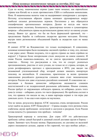 Обзор основных экономических трендов за сентябрь 2012 года

Судя по всему, национальные игроки (даже такие мощные, как европейские
страны или Китай) не в силах противостоять США и глобальным монополиям.
Пока. И национальные валюты тоже не выдерживают конкуренции с долларом.
Поэтому естественным образом страны начинают группироваться вокруг
наиболее сильных региональных игроков. Постепенно у них образуются
специфические «региональные» интересы. Далеко не всегда они чисто
экономические: политика, безопасность, транспортные потоки и гуманитарные
вопросы – объединяться страны на региональном уровне могут по какому угодно
поводу. Важно тут другое: что бы ни было формальной причиной, это –
продолжение борьбы за глобальное лидерство другими методами. Поэтому
внутри таких региональных объединений борьба за лидерство идет не менее
жесткая.

И саммит АТЭС во Владивостоке это только подтверждает. К сожалению,
основные комментарии были посвящены «великой стройке» и тому, кто, сколько
и как украл денег. Можно подумать, что в других странах на таких стройках не
воруют! ) Гораздо более интересными стали дискуссии на самом саммите. И
снова Россия пыжилась-пыжилась, но не смогла предложить собственной
повестки… Потому что рассуждения о том, что не следует увлекаться
протекционизмом, уместны от кого угодно, но только не от страны, которая, не
успев ратифицировать протокол о присоединении к ВТО, уже вводит так             5
называемый утилизационный сбор, который должен заменить импортную
пошлину на автомобили. К сожалению, практически за всеми громкими
заявлениями российского руководства слишком явно стоят экономические
интересы России или даже отдельных российских компаний. К сожалению же –
апелляция к базовым ценностям либерализма оказывается слишком
неестественной и не подкрепленной реальными действиями. Иными словами,
Россия требует от окружающих соблюдать правила, не собираясь делать этого
сама (а точнее – собираясь делать это чисто формально). Но проблема состоит в
том, что правила эти писали не мы, и наши партнеры играют в эти игры уже
довольно долго. А мы еще в них играть не научились.

Тем не менее, результаты форума АТЭС оказались очень интересными. Россия
хочет выйти на рынок АТР? Пожалуйста! – Страны-лидеры этого региона очень
озабочены двумя проблемами: логистикой и доступом к ресурсам. Если Россия
готова помочь (!) с решением этих проблем – welcome!

Транспортный коридор и логистика. Для стран АТР это действительно
проблема: сейчас самый быстрый и дешевый способ доставки грузов в Европу –
морем. Занимает чуть больше месяца. Парадоксально, но доставка по железной
дороге оказывается дольше, дороже и без гарантий, что груз вообще дойдет…
 