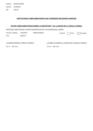 Apellidos     MAMANI MAMANI

Nombres:      LEONARDO

DNI:          2363753




                   ANOTACIONES COMPLEMENTARIAS QUE CONSIDERE NECESARIO AGREGAR



          DATOS COMPLEMENTARIOS SOBRE LA RECEPCIÓN Y EL LLENADO DE LA CÉDULA CENSAL

DATOS DEL DIRECTOR DE LA INSTITUCIÓN EDUCATIVA Y SITUACIÓN EN EL CARGO

Nombres y apellidos:     LEONARDO   MAMANI MAMANI                          Condición:   Titular   X   Encargado

D.N.I.:                  02363753




¿CUÁNDO RECIBIÓ LA CÉDULA CENSAL?                   ¿CUÁNDO CULMINÓ EL LLENADO DE LA CÉDULA CENSAL?

Día: 01     Mes: Junio                              Día: 03   Mes: Junio
 