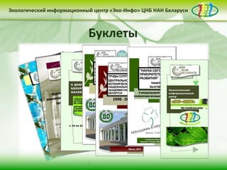 Экологический информационный центр «Эко-Инфо» ЦНБ НАН Беларуси


Экологическое законодательство
Сайт Центра «Эко-Инфо»
Журналы Беларуси (http://ecoinfo.bas-net.by/db/)
                            Буклеты )
(http://ecoinfo.bas-net.by/ecolaw/index.htm
(http://ecoinfo.bas-net.by/)
Деятельность Центра «Эко-Инфо» по созданию
информационных ресурсов экологической
тематики включает следующие направления:


• контент-менеджмент                              • интеграция в
         сайта                                    социальные сети

                     • выпуск электронных
                     периодических изданий
 